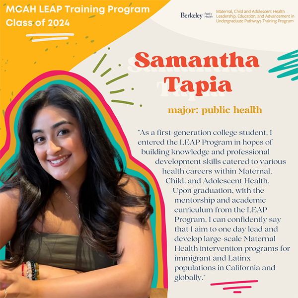  "As a first-generation college student, I entered the LEAP Program in hopes of building knowledge and professional development skills catered to various health careers within Maternal, Child, and Adolescent Health.